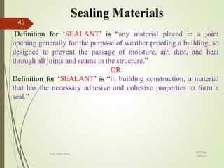 Sealing Materials
Definition for ‘SEALANT’ is “any material placed in a joint
opening generally for the purpose of weather proofing a building, so
designed to prevent the passage of moisture, air, dust, and heat
through all joints and seams in the structure.”
OR
Definition for ‘SEALANT’ is “in building construction, a material
that has the necessary adhesive and cohesive properties to form a
seal.”
BITS Edu
Campus
Prof. Ankit Patel
45
 