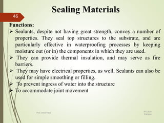 Sealing Materials
Functions:
 Sealants, despite not having great strength, convey a number of
properties. They seal top structures to the substrate, and are
particularly effective in waterproofing processes by keeping
moisture out (or in) the components in which they are used.
 They can provide thermal insulation, and may serve as fire
barriers.
 They may have electrical properties, as well. Sealants can also be
used for simple smoothing or filling.
 To prevent ingress of water into the structure
 To accommodate joint movement
BITS Edu
Campus
Prof. Ankit Patel
46
 