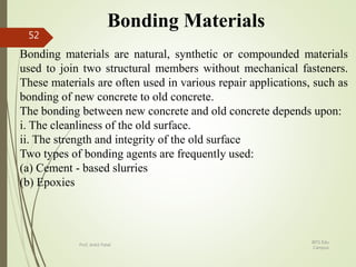 Bonding Materials
Bonding materials are natural, synthetic or compounded materials
used to join two structural members without mechanical fasteners.
These materials are often used in various repair applications, such as
bonding of new concrete to old concrete.
The bonding between new concrete and old concrete depends upon:
i. The cleanliness of the old surface.
ii. The strength and integrity of the old surface
Two types of bonding agents are frequently used:
(a) Cement - based slurries
(b) Epoxies
BITS Edu
Campus
Prof. Ankit Patel
52
 