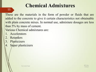 Chemical Admixtures
These are the materials in the form of powder or fluids that are
added to the concrete to give it certain characteristics not obtainable
with plain concrete mixes. In normal use, admixture dosages are less
than 5% by mass of cement.
Various Chemical admixtures are:
1. Accelerators
2. Retarders
3. Plasticizers
4. Super plasticizers
BITS Edu
Campus
Prof. Ankit Patel
55
 