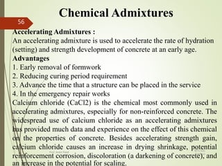 Chemical Admixtures
Accelerating Admixtures :
An accelerating admixture is used to accelerate the rate of hydration
(setting) and strength development of concrete at an early age.
Advantages
1. Early removal of formwork
2. Reducing curing period requirement
3. Advance the time that a structure can be placed in the service
4. In the emergency repair works
Calcium chloride (CaCl2) is the chemical most commonly used in
accelerating admixtures, especially for non-reinforced concrete. The
widespread use of calcium chloride as an accelerating admixtures
has provided much data and experience on the effect of this chemical
on the properties of concrete. Besides accelerating strength gain,
calcium chloride causes an increase in drying shrinkage, potential
reinforcement corrosion, discoloration (a darkening of concrete), and
an increase in the potential for scaling.
BITS Edu
Campus
Prof. Ankit Patel
56
 