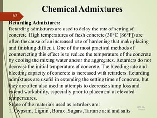 Chemical Admixtures
Retarding Admixtures:
Retarding admixtures are used to delay the rate of setting of
concrete. High temperatures of fresh concrete (30°C [86°F]) are
often the cause of an increased rate of hardening that make placing
and finishing difficult. One of the most practical methods of
counteracting this effect is to reduce the temperature of the concrete
by cooling the mixing water and/or the aggregates. Retarders do not
decrease the initial temperature of concrete. The bleeding rate and
bleeding capacity of concrete is increased with retarders. Retarding
admixtures are useful in extending the setting time of concrete, but
they are often also used in attempts to decrease slump loss and
extend workability, especially prior to placement at elevated
temperatures.
Some of the materials used as retarders are:
1. Gypsum, Lignin , Borax ,Sugars ,Tartaric acid and salts
BITS Edu
Campus
Prof. Ankit Patel
57
 
