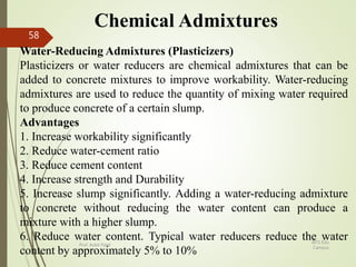 Chemical Admixtures
Water-Reducing Admixtures (Plasticizers)
Plasticizers or water reducers are chemical admixtures that can be
added to concrete mixtures to improve workability. Water-reducing
admixtures are used to reduce the quantity of mixing water required
to produce concrete of a certain slump.
Advantages
1. Increase workability significantly
2. Reduce water-cement ratio
3. Reduce cement content
4. Increase strength and Durability
5. Increase slump significantly. Adding a water-reducing admixture
to concrete without reducing the water content can produce a
mixture with a higher slump.
6. Reduce water content. Typical water reducers reduce the water
content by approximately 5% to 10%
BITS Edu
Campus
Prof. Ankit Patel
58
 