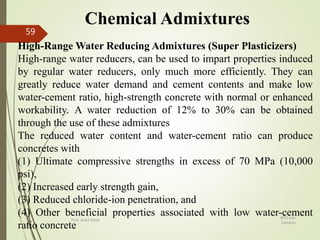 Chemical Admixtures
High-Range Water Reducing Admixtures (Super Plasticizers)
High-range water reducers, can be used to impart properties induced
by regular water reducers, only much more efficiently. They can
greatly reduce water demand and cement contents and make low
water-cement ratio, high-strength concrete with normal or enhanced
workability. A water reduction of 12% to 30% can be obtained
through the use of these admixtures
The reduced water content and water-cement ratio can produce
concretes with
(1) Ultimate compressive strengths in excess of 70 MPa (10,000
psi),
(2) Increased early strength gain,
(3) Reduced chloride-ion penetration, and
(4) Other beneficial properties associated with low water-cement
ratio concrete
BITS Edu
Campus
Prof. Ankit Patel
59
 