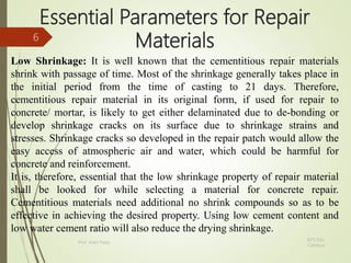 Essential Parameters for Repair
Materials
Low Shrinkage: It is well known that the cementitious repair materials
shrink with passage of time. Most of the shrinkage generally takes place in
the initial period from the time of casting to 21 days. Therefore,
cementitious repair material in its original form, if used for repair to
concrete/ mortar, is likely to get either delaminated due to de-bonding or
develop shrinkage cracks on its surface due to shrinkage strains and
stresses. Shrinkage cracks so developed in the repair patch would allow the
easy access of atmospheric air and water, which could be harmful for
concrete and reinforcement.
It is, therefore, essential that the low shrinkage property of repair material
shall be looked for while selecting a material for concrete repair.
Cementitious materials need additional no shrink compounds so as to be
effective in achieving the desired property. Using low cement content and
low water cement ratio will also reduce the drying shrinkage.
BITS Edu
Campus
Prof. Ankit Patel
6
 