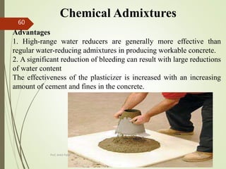 Chemical Admixtures
Advantages
1. High-range water reducers are generally more effective than
regular water-reducing admixtures in producing workable concrete.
2. A significant reduction of bleeding can result with large reductions
of water content
The effectiveness of the plasticizer is increased with an increasing
amount of cement and fines in the concrete.
BITS Edu
Campus
Prof. Ankit Patel
60
 