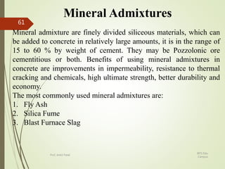 Mineral Admixtures
Mineral admixture are finely divided siliceous materials, which can
be added to concrete in relatively large amounts, it is in the range of
15 to 60 % by weight of cement. They may be Pozzolonic ore
cementitious or both. Benefits of using mineral admixtures in
concrete are improvements in impermeability, resistance to thermal
cracking and chemicals, high ultimate strength, better durability and
economy.
The most commonly used mineral admixtures are:
1. Fly Ash
2. Silica Fume
3. Blast Furnace Slag
BITS Edu
Campus
Prof. Ankit Patel
61
 