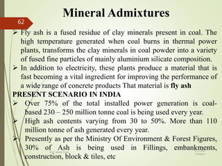 Mineral Admixtures
 Fly ash is a fused residue of clay minerals present in coal. The
high temperature generated when coal burns in thermal power
plants, transforms the clay minerals in coal powder into a variety
of fused fine particles of mainly aluminium silicate composition.
 In addition to electricity, these plants produce a material that is
fast becoming a vital ingredient for improving the performance of
a wide range of concrete products That material is fly ash
PRESENT SCENARIO IN INDIA
 Over 75% of the total installed power generation is coal-
based 230 – 250 million tonne coal is being used every year.
 High ash contents varying from 30 to 50%. More than 110
million tonne of ash generated every year.
 Presently as per the Ministry Of Environment & Forest Figures,
30% of Ash is being used in Fillings, embankments,
construction, block & tiles, etc
BITS Edu
Campus
Prof. Ankit Patel
62
 
