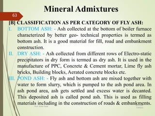Mineral Admixtures
[B] CLASSIFICATION AS PER CATEGORY OF FLY ASH:
I. BOTTOM ASH: - Ash collected at the bottom of boiler furnace
characterized by better geo- technical properties is termed as
bottom ash. It is a good material for fill, road and embankment
construction.
II. DRY ASH: - Ash collected from different rows of Electro-static
precipitators in dry form is termed as dry ash. It is used in the
manufacture of PPC, Concrete & Cement mortar, Lime fly ash
bricks, Building blocks, Aerated concrete blocks etc.
III. POND ASH: - Fly ash and bottom ash are mixed together with
water to form slurry, which is pumped to the ash pond area. In
ash pond area, ash gets settled and excess water is decanted.
This deposited ash is called pond ash. This is used as filling
materials including in the construction of roads & embankments.BITS Edu
Campus
Prof. Ankit Patel
63
 