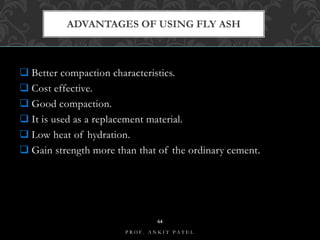  Better compaction characteristics.
 Cost effective.
 Good compaction.
 It is used as a replacement material.
 Low heat of hydration.
 Gain strength more than that of the ordinary cement.
ADVANTAGES OF USING FLY ASH
B I T S E D U C A M P U S
P R O F . A N K I T P A T E L
64
 