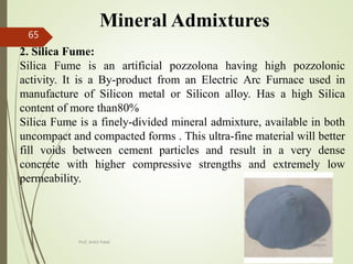 Mineral Admixtures
2. Silica Fume:
Silica Fume is an artificial pozzolona having high pozzolonic
activity. It is a By-product from an Electric Arc Furnace used in
manufacture of Silicon metal or Silicon alloy. Has a high Silica
content of more than80%
Silica Fume is a finely-divided mineral admixture, available in both
uncompact and compacted forms . This ultra-fine material will better
fill voids between cement particles and result in a very dense
concrete with higher compressive strengths and extremely low
permeability.
BITS Edu
Campus
Prof. Ankit Patel
65
 