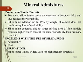 Mineral Admixtures
Properties of Fresh Concrete
 Too much silica fumes cause the concrete to become sticky and
thus reduces the workability
 Silica fume addition up to 15% by weight of cement does not
result in any loss of workability
 Silica fume concrete, due to larger surface area of fine particle
requires higher water content for same workability than ordinary
concrete
PROBLEMS WITH THE USE OF SILICA FUME
 Availability
 Cost
APPLICATIONS
 Silica Fume is now widely used for high strength structures
BITS Edu
Campus
Prof. Ankit Patel
67
 