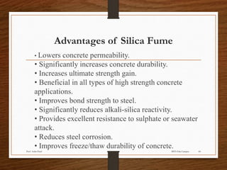 Advantages of Silica Fume
• Lowers concrete permeability.
• Significantly increases concrete durability.
• Increases ultimate strength gain.
• Beneficial in all types of high strength concrete
applications.
• Improves bond strength to steel.
• Significantly reduces alkali-silica reactivity.
• Provides excellent resistance to sulphate or seawater
attack.
• Reduces steel corrosion.
• Improves freeze/thaw durability of concrete.
BITS Edu CampusProf. Ankit Patel 68
 