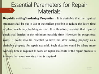 Essential Parameters for Repair
Materials
Requisite setting/hardening Properties : It is desirable that the repaired
structure shall be put to use at the earliest possible to reduce the down time
of plant, machinery, building or road. It is, therefore, essential that repaired
patch shall harden in the minimum possible time. However, in exceptional
cases, it could also be essential to have the slow setting property as a
desirable property for repair material. Such situation could be where more
working time is required to work on repair materials or the repair process is
intricate that more working time is required.
BITS Edu
Campus
Prof. Ankit Patel
7
 