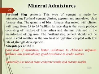 Mineral Admixtures
Portland Slag cement: This type of cement is made by
intergrinding Portland cement clinker, gypsum and granulated blast
furnace slag. The quantity of blast furnace slag mixed with clinker
will range from 25 to 65 %.Blast furnace slag is the waste produce
consisting of mixture of lime, silica and alumina obtained in the
manufacture of pig iron. The Portland slag cement should not be
used in cold weather as the low heat of hydration coupled with low
rate of strength development.
Advantages of PSC:
Low heat of hydration, better resistance to chlorides sulphate,
alkalies, low permeability, good resistance to acidic waters.
Generally it is use in mass concrete works and marine works.
BITS Edu
Campus
Prof. Ankit Patel
70
 