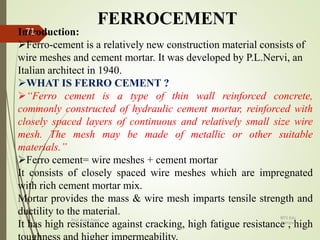 FERROCEMENT
Introduction:
Ferro-cement is a relatively new construction material consists of
wire meshes and cement mortar. It was developed by P.L.Nervi, an
Italian architect in 1940.
WHAT IS FERRO CEMENT ?
“Ferro cement is a type of thin wall reinforced concrete,
commonly constructed of hydraulic cement mortar, reinforced with
closely spaced layers of continuous and relatively small size wire
mesh. The mesh may be made of metallic or other suitable
materials.”
Ferro cement= wire meshes + cement mortar
It consists of closely spaced wire meshes which are impregnated
with rich cement mortar mix.
Mortar provides the mass & wire mesh imparts tensile strength and
ductility to the material.
It has high resistance against cracking, high fatigue resistance , high
BITS Edu
Campus
Prof. Ankit Patel
71
 