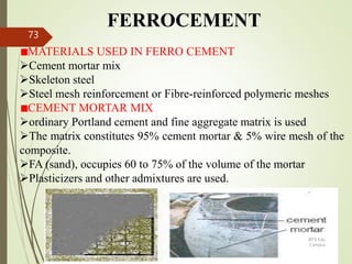FERROCEMENT
MATERIALS USED IN FERRO CEMENT
Cement mortar mix
Skeleton steel
Steel mesh reinforcement or Fibre-reinforced polymeric meshes
CEMENT MORTAR MIX
ordinary Portland cement and fine aggregate matrix is used
The matrix constitutes 95% cement mortar & 5% wire mesh of the
composite.
FA (sand), occupies 60 to 75% of the volume of the mortar
Plasticizers and other admixtures are used.
BITS Edu
Campus
Prof. Ankit Patel
73
 