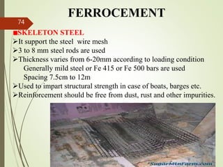 FERROCEMENT
SKELETON STEEL
It support the steel wire mesh
3 to 8 mm steel rods are used
Thickness varies from 6-20mm according to loading condition
Generally mild steel or Fe 415 or Fe 500 bars are used
Spacing 7.5cm to 12m
Used to impart structural strength in case of boats, barges etc.
Reinforcement should be free from dust, rust and other impurities.
BITS Edu
Campus
Prof. Ankit Patel
74
 
