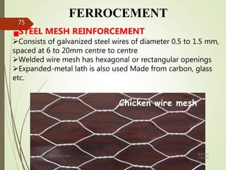 FERROCEMENT
STEEL MESH REINFORCEMENT
Consists of galvanized steel wires of diameter 0.5 to 1.5 mm,
spaced at 6 to 20mm centre to centre
Welded wire mesh has hexagonal or rectangular openings
Expanded-metal lath is also used Made from carbon, glass
etc.
Chicken wire mesh
BITS Edu
Campus
Prof. Ankit Patel
75
 