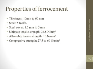Properties of ferrocement
• Thickness: 10mm to 60 mm
• Steel: 5 to 8%
• Steel cover: 1.5 mm to 5 mm
• Ultimate tensile strength: 34.5 N/mm²
• Allowable tensile strength: 10 N/mm²
• Compressive strength: 27.5 to 60 N/mm²
BITSEduCampusProf.AnkitPatel
76
 
