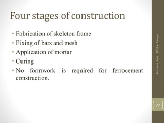 Four stages of construction
• Fabrication of skeleton frame
• Fixing of bars and mesh
• Application of mortar
• Curing
• No formwork is required for ferrocement
construction.
BITSEduCampusProf.AnkitPatel
77
 
