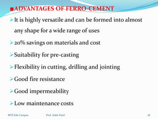 ADVANTAGES OF FERRO-CEMENT
It is highly versatile and can be formed into almost
any shape for a wide range of uses
20% savings on materials and cost
Suitability for pre-casting
Flexibility in cutting, drilling and jointing
Good fire resistance
Good impermeability
Low maintenance costs
BITS Edu Campus Prof. Ankit Patel 78
 