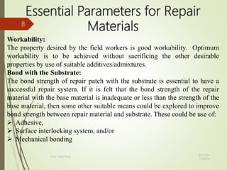 Essential Parameters for Repair
Materials
Workability:
The property desired by the field workers is good workability. Optimum
workability is to be achieved without sacrificing the other desirable
properties by use of suitable additives/admixtures.
Bond with the Substrate:
The bond strength of repair patch with the substrate is essential to have a
successful repair system. If it is felt that the bond strength of the repair
material with the base material is inadequate or less than the strength of the
base material, then some other suitable means could be explored to improve
bond strength between repair material and substrate. These could be use of:
 Adhesive,
 Surface interlocking system, and/or
 Mechanical bonding
BITS Edu
Campus
Prof. Ankit Patel
8
 
