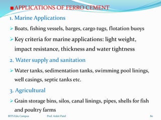 APPLICATIONS OF FERRO CEMENT
1. Marine Applications
 Boats, fishing vessels, barges, cargo tugs, flotation buoys
Key criteria for marine applications: light weight,
impact resistance, thickness and water tightness
2. Water supply and sanitation
 Water tanks, sedimentation tanks, swimming pool linings,
well casings, septic tanks etc.
3. Agricultural
 Grain storage bins, silos, canal linings, pipes, shells for fish
and poultry farms
BITS Edu Campus Prof. Ankit Patel 80
 