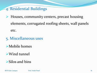 4. Residential Buildings
 Houses, community centers, precast housing
elements, corrugated roofing sheets, wall panels
etc.
5. Miscellaneous uses
Mobile homes
Wind tunnel
Silos and bins
BITS Edu Campus Prof. Ankit Patel 81
 