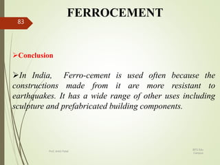 FERROCEMENT
Conclusion
In India, Ferro-cement is used often because the
constructions made from it are more resistant to
earthquakes. It has a wide range of other uses including
sculpture and prefabricated building components.
BITS Edu
Campus
Prof. Ankit Patel
83
 