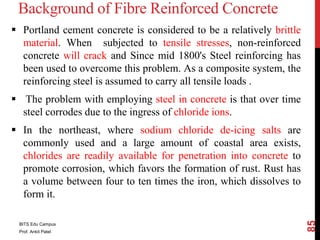 Background of Fibre Reinforced Concrete
 Portland cement concrete is considered to be a relatively brittle
material. When subjected to tensile stresses, non-reinforced
concrete will crack and Since mid 1800's Steel reinforcing has
been used to overcome this problem. As a composite system, the
reinforcing steel is assumed to carry all tensile loads .
 The problem with employing steel in concrete is that over time
steel corrodes due to the ingress of chloride ions.
 In the northeast, where sodium chloride de-icing salts are
commonly used and a large amount of coastal area exists,
chlorides are readily available for penetration into concrete to
promote corrosion, which favors the formation of rust. Rust has
a volume between four to ten times the iron, which dissolves to
form it.
BITS Edu Campus
Prof. Ankit Patel
85
 