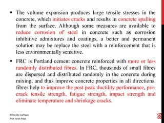  The volume expansion produces large tensile stresses in the
concrete, which initiates cracks and results in concrete spalling
from the surface. Although some measures are available to
reduce corrosion of steel in concrete such as corrosion
inhibitive admixtures and coatings, a better and permanent
solution may be replace the steel with a reinforcement that is
less environmentally sensitive.
 FRC is Portland cement concrete reinforced with more or less
randomly distributed fibres. In FRC, thousands of small fibres
are dispersed and distributed randomly in the concrete during
mixing, and thus improve concrete properties in all directions.
fibres help to improve the post peak ductility performance, pre-
crack tensile strength, fatigue strength, impact strength and
eliminate temperature and shrinkage cracks.
BITS Edu Campus
Prof. Ankit Patel
86
 