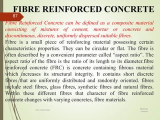 FIBRE REINFORCED CONCRETE
Fibre Reinforced Concrete can be defined as a composite material
consisting of mixtures of cement, mortar or concrete and
discontinuous, discrete, uniformly dispersed suitable fibres.
Fibre is a small piece of reinforcing material possessing certain
characteristics properties. They can be circular or flat. The fibre is
often described by a convenient parameter called “aspect ratio”. The
aspect ratio of the fibre is the ratio of its length to its diameter.fibre
reinforced concrete (FRC) is concrete containing fibrous material
which increases its structural integrity. It contains short discrete
fibres that are uniformly distributed and randomly oriented. fibres
include steel fibres, glass fibres, synthetic fibres and natural fibres.
Within these different fibres that character of fibre reinforced
concrete changes with varying concretes, fibre materials.
BITS Edu
Campus
Prof. Ankit Patel
87
 