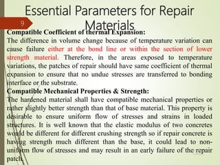 Essential Parameters for Repair
MaterialsCompatible Coefficient of thermal Expansion:
The difference in volume change because of temperature variation can
cause failure either at the bond line or within the section of lower
strength material. Therefore, in the areas exposed to temperature
variations, the patches of repair should have same coefficient of thermal
expansion to ensure that no undue stresses are transferred to bonding
interface or the substrate.
Compatible Mechanical Properties & Strength:
The hardened material shall have compatible mechanical properties or
rather slightly better strength than that of base material. This property is
desirable to ensure uniform flow of stresses and strains in loaded
structures. It is well known that the elastic modulus of two concretes
would be different for different crushing strength so if repair concrete is
having strength much different than the base, it could lead to non-
uniform flow of stresses and may result in an early failure of the repair
patch.
BITS Edu
Campus
Prof. Ankit Patel
9
 