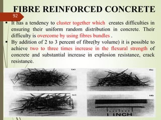 FIBRE REINFORCED CONCRETE
 It has a tendency to cluster together which creates difficulties in
ensuring their uniform random distribution in concrete. Their
difficulty is overcome by using fibres bundles .
 By addition of 2 to 3 percent of fibre(by volume) it is possible to
achieve two to three times increase in the flexural strength of
concrete and substantial increase in explosion resistance, crack
resistance.
BITS Edu
Campus
Prof. Ankit Patel
92
 