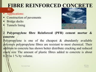 FIBRE REINFORCED CONCRETE
 Applications:
 Construction of pavements
 Bridge decks
 Tunnels lining
2 Polypropylene fibre Reinforced (PFR) cement mortar &
concrete
Polypropylene is one of the cheapest & abundantly available
polymers polypropylene fibres are resistant to most chemical. Their
addition to concrete has shown better distribute cracking and reduced
crack size The amount of plastic fibres added to concrete is about
0.25 to 1 % by volume.
BITS Edu
Campus
Prof. Ankit Patel
93
 