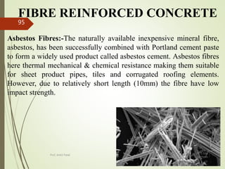 FIBRE REINFORCED CONCRETE
Asbestos Fibres:-The naturally available inexpensive mineral fibre,
asbestos, has been successfully combined with Portland cement paste
to form a widely used product called asbestos cement. Asbestos fibres
here thermal mechanical & chemical resistance making them suitable
for sheet product pipes, tiles and corrugated roofing elements.
However, due to relatively short length (10mm) the fibre have low
impact strength.
BITS Edu
Campus
Prof. Ankit Patel
95
 