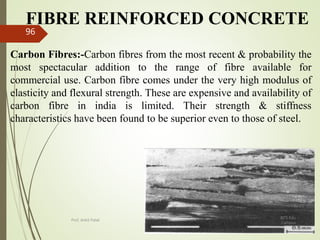 FIBRE REINFORCED CONCRETE
Carbon Fibres:-Carbon fibres from the most recent & probability the
most spectacular addition to the range of fibre available for
commercial use. Carbon fibre comes under the very high modulus of
elasticity and flexural strength. These are expensive and availability of
carbon fibre in india is limited. Their strength & stiffness
characteristics have been found to be superior even to those of steel.
BITS Edu
Campus
Prof. Ankit Patel
96
 