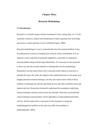 Chapter Three


                              Research Methodology


3.1 Introductions


Research is a scientific inquiry aimed at learning new facts, testing ideas, etc. It is the

systematic collection, analysis and interpretation of data to generate new knowledge

and answer a certain question or solve a problem(Yigzaw, 2006).


Research methodologyis a way to systematically solve the research problem. It may

be understood as a science of studying how research is done scientifically. In it we

study the various steps that are generally adopted by a researcher in studying his

research problem along with the logic behind them. It is necessary for the researcher

to know not only the research methods or techniquesbut also the methodology.

Researchers not only need to know how to develop certain indices or tests,how to

calculate the mean, the mode, the median or the standard deviation or chi-square, how

toapply particular research techniques, but they also need to know which of these

methods or techniques,are relevant and which are not, and what would they mean and

indicate and why. Researchers alsoneed to understand the assumptions underlying

various techniques and they need to know the criteriaby which they can decide that

certain techniques and procedures will be applicable to certain problemsand others

will not. All this means that it is necessary for the researcher to design his

methodologyfor his problem as the same may differ from problem to

problem(Kothari, 2004).




                                             1
 