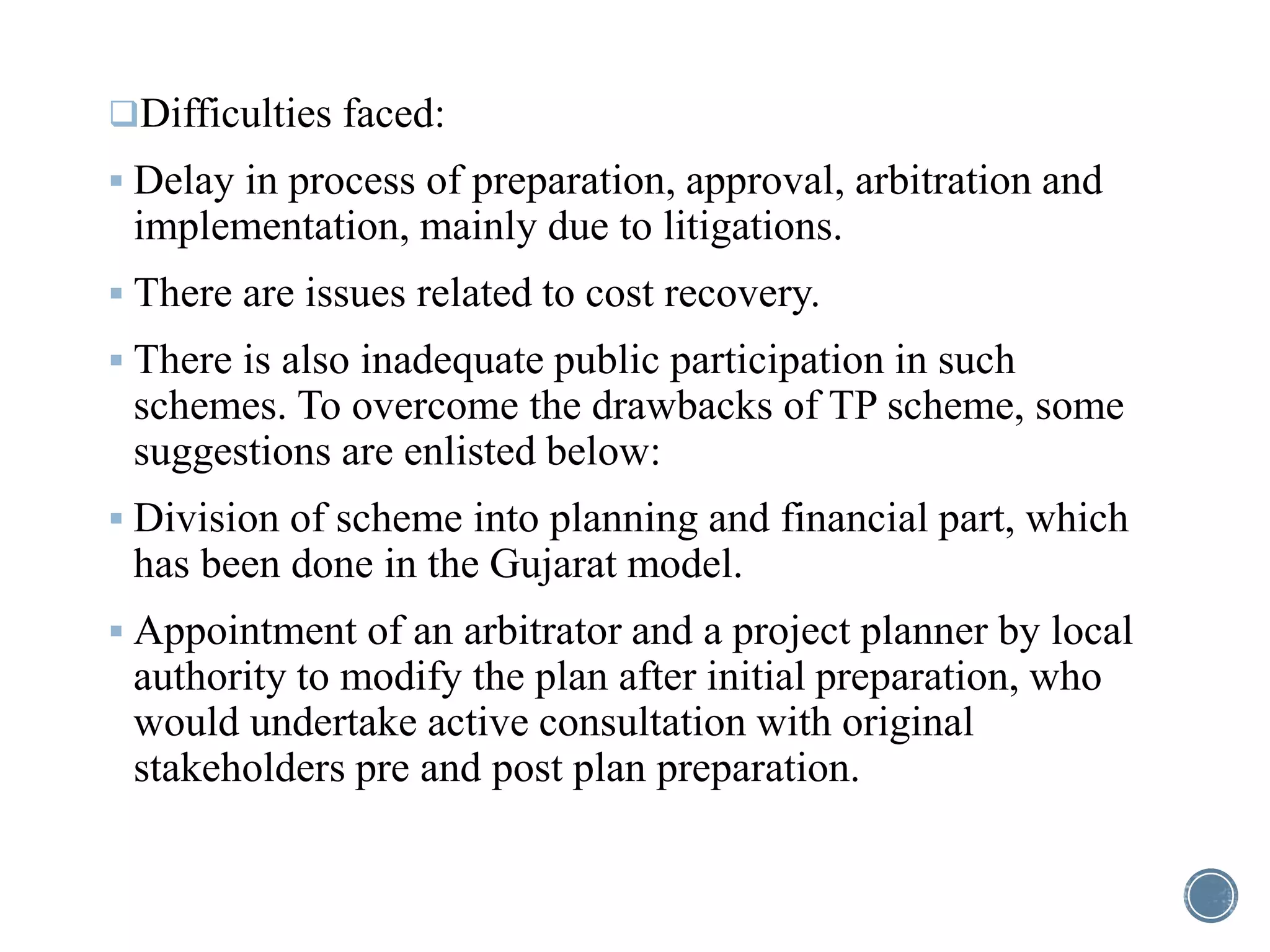 Difficulties faced:
 Delay in process of preparation, approval, arbitration and
implementation, mainly due to litigations.
 There are issues related to cost recovery.
 There is also inadequate public participation in such
schemes. To overcome the drawbacks of TP scheme, some
suggestions are enlisted below:
 Division of scheme into planning and financial part, which
has been done in the Gujarat model.
 Appointment of an arbitrator and a project planner by local
authority to modify the plan after initial preparation, who
would undertake active consultation with original
stakeholders pre and post plan preparation.
 