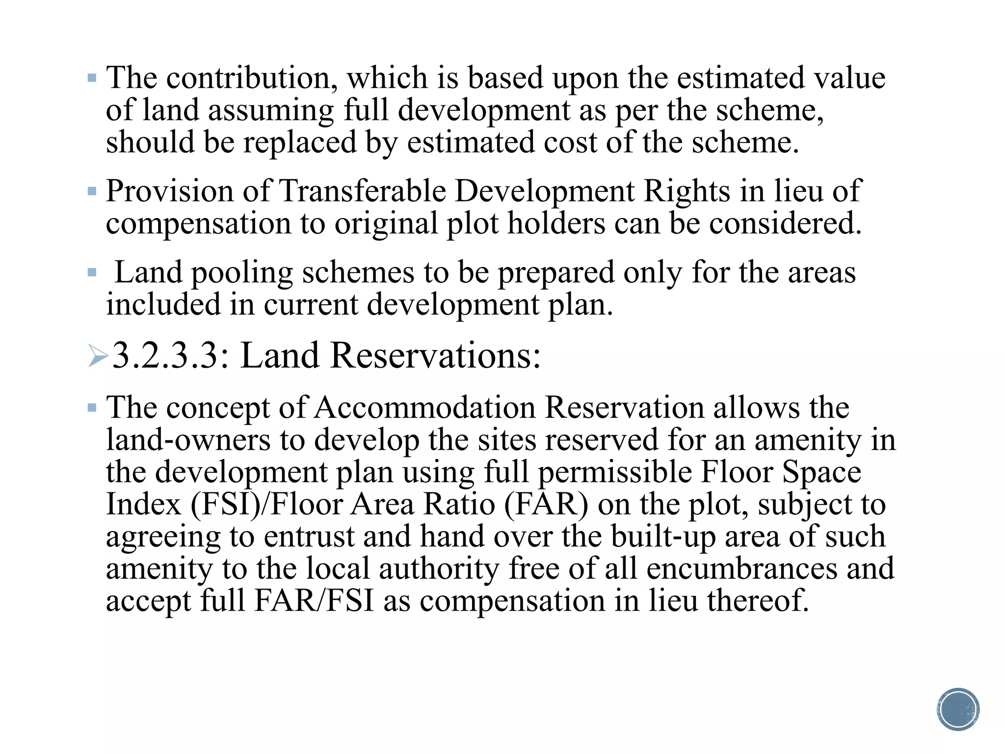 The contribution, which is based upon the estimated value
of land assuming full development as per the scheme,
should be replaced by estimated cost of the scheme.
 Provision of Transferable Development Rights in lieu of
compensation to original plot holders can be considered.
 Land pooling schemes to be prepared only for the areas
included in current development plan.
3.2.3.3: Land Reservations:
 The concept of Accommodation Reservation allows the
land‐owners to develop the sites reserved for an amenity in
the development plan using full permissible Floor Space
Index (FSI)/Floor Area Ratio (FAR) on the plot, subject to
agreeing to entrust and hand over the built‐up area of such
amenity to the local authority free of all encumbrances and
accept full FAR/FSI as compensation in lieu thereof.
 