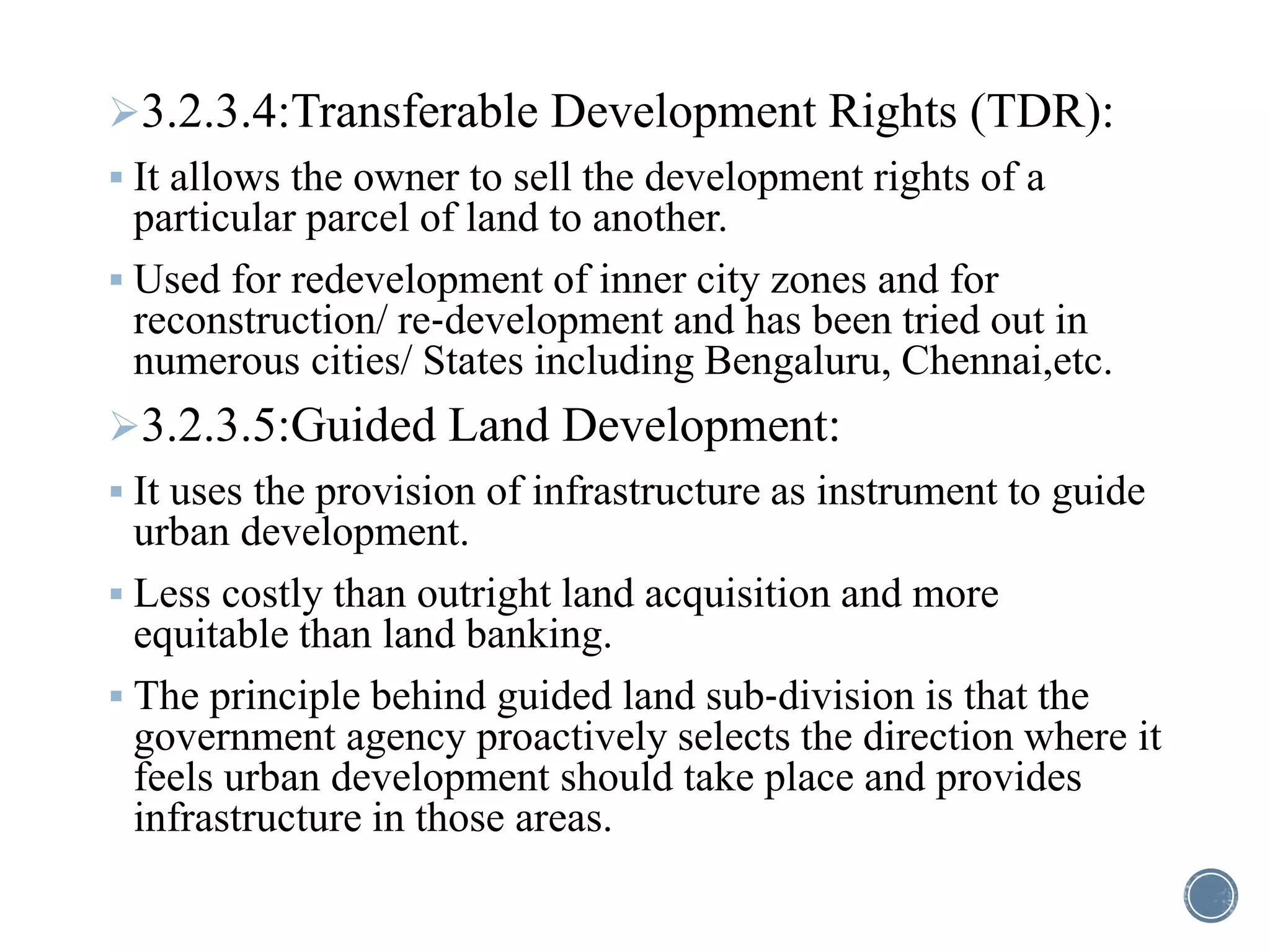 3.2.3.4:Transferable Development Rights (TDR):
 It allows the owner to sell the development rights of a
particular parcel of land to another.
 Used for redevelopment of inner city zones and for
reconstruction/ re‐development and has been tried out in
numerous cities/ States including Bengaluru, Chennai,etc.
3.2.3.5:Guided Land Development:
 It uses the provision of infrastructure as instrument to guide
urban development.
 Less costly than outright land acquisition and more
equitable than land banking.
 The principle behind guided land sub‐division is that the
government agency proactively selects the direction where it
feels urban development should take place and provides
infrastructure in those areas.
 