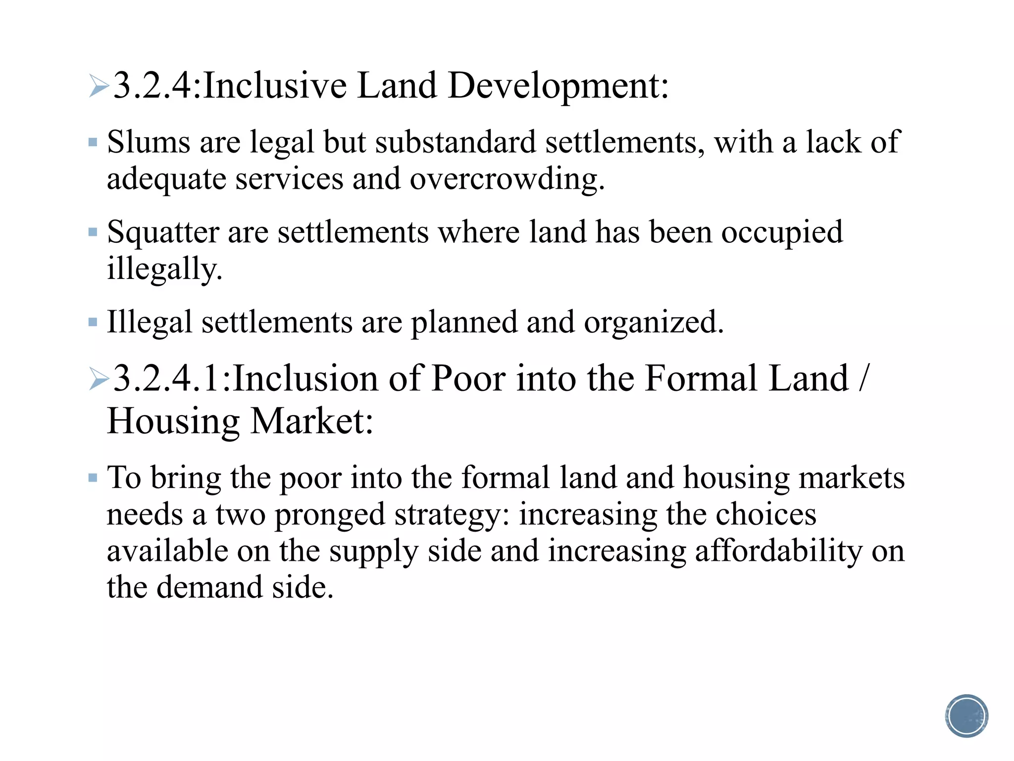 3.2.4:Inclusive Land Development:
 Slums are legal but substandard settlements, with a lack of
adequate services and overcrowding.
 Squatter are settlements where land has been occupied
illegally.
 Illegal settlements are planned and organized.
3.2.4.1:Inclusion of Poor into the Formal Land /
Housing Market:
 To bring the poor into the formal land and housing markets
needs a two pronged strategy: increasing the choices
available on the supply side and increasing affordability on
the demand side.
 