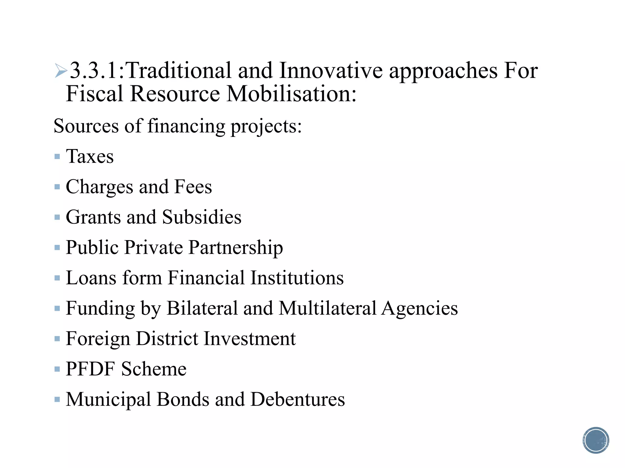 3.3.1:Traditional and Innovative approaches For
Fiscal Resource Mobilisation:
Sources of financing projects:
 Taxes
 Charges and Fees
 Grants and Subsidies
 Public Private Partnership
 Loans form Financial Institutions
 Funding by Bilateral and Multilateral Agencies
 Foreign District Investment
 PFDF Scheme
 Municipal Bonds and Debentures
 