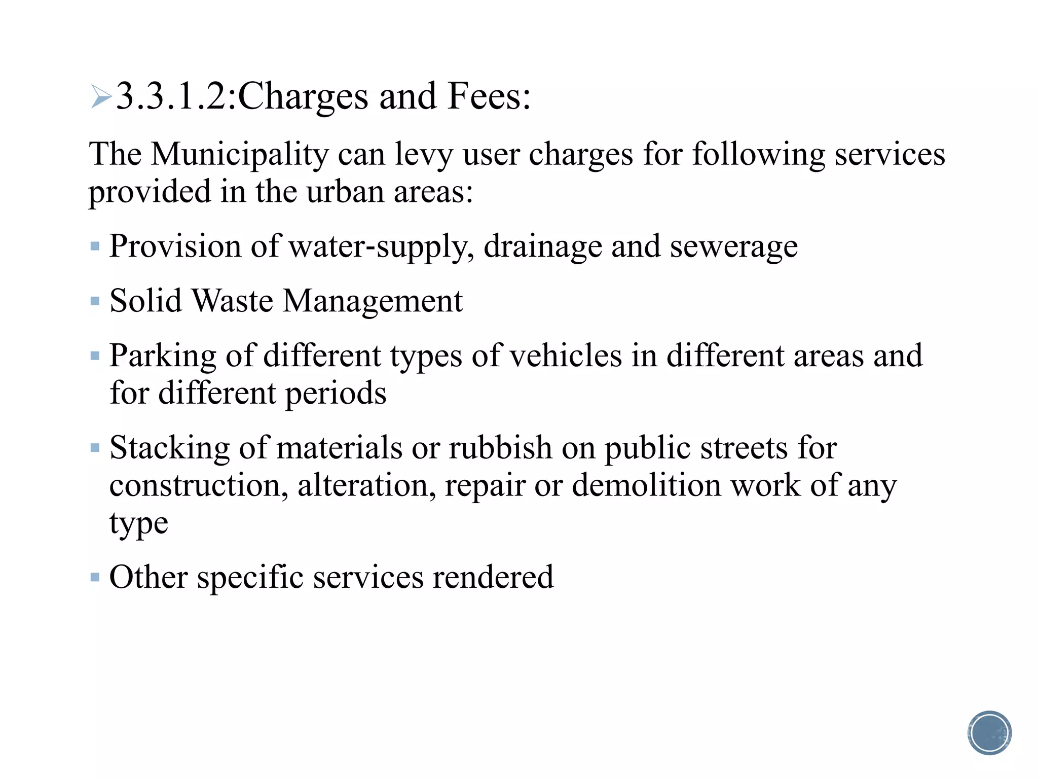 3.3.1.2:Charges and Fees:
The Municipality can levy user charges for following services
provided in the urban areas:
 Provision of water‐supply, drainage and sewerage
 Solid Waste Management
 Parking of different types of vehicles in different areas and
for different periods
 Stacking of materials or rubbish on public streets for
construction, alteration, repair or demolition work of any
type
 Other specific services rendered
 