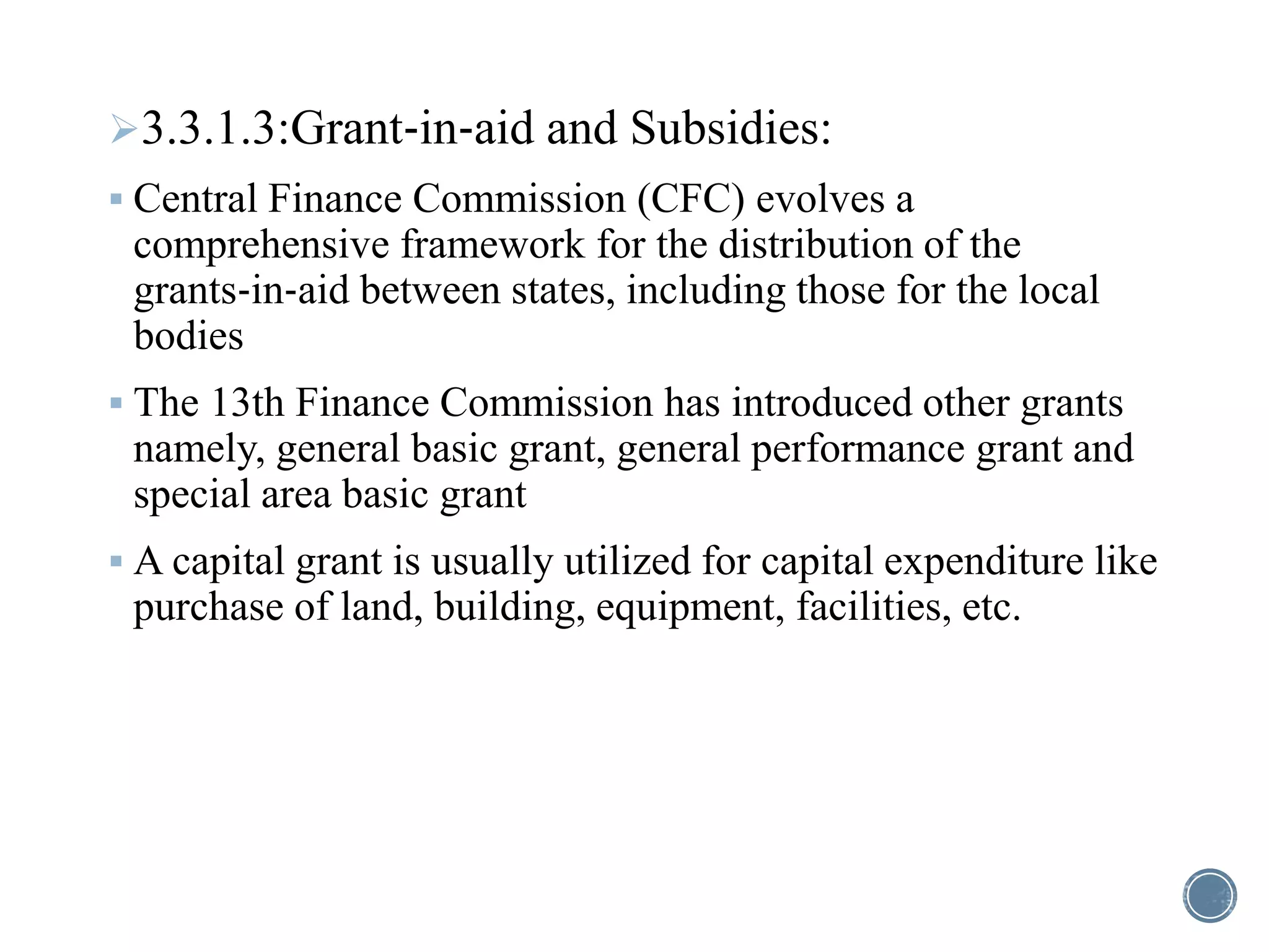 3.3.1.3:Grant‐in‐aid and Subsidies:
 Central Finance Commission (CFC) evolves a
comprehensive framework for the distribution of the
grants‐in‐aid between states, including those for the local
bodies
 The 13th Finance Commission has introduced other grants
namely, general basic grant, general performance grant and
special area basic grant
 A capital grant is usually utilized for capital expenditure like
purchase of land, building, equipment, facilities, etc.
 