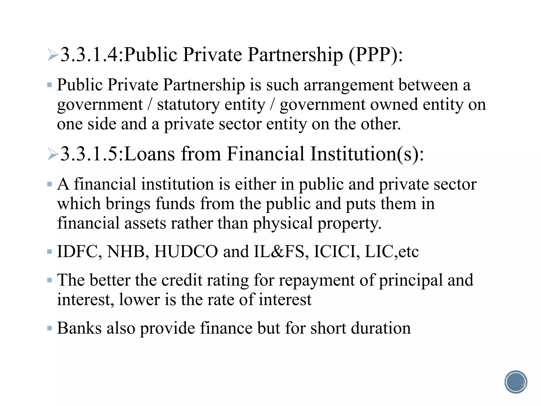 3.3.1.4:Public Private Partnership (PPP):
 Public Private Partnership is such arrangement between a
government / statutory entity / government owned entity on
one side and a private sector entity on the other.
3.3.1.5:Loans from Financial Institution(s):
 A financial institution is either in public and private sector
which brings funds from the public and puts them in
financial assets rather than physical property.
 IDFC, NHB, HUDCO and IL&FS, ICICI, LIC,etc
 The better the credit rating for repayment of principal and
interest, lower is the rate of interest
 Banks also provide finance but for short duration
 