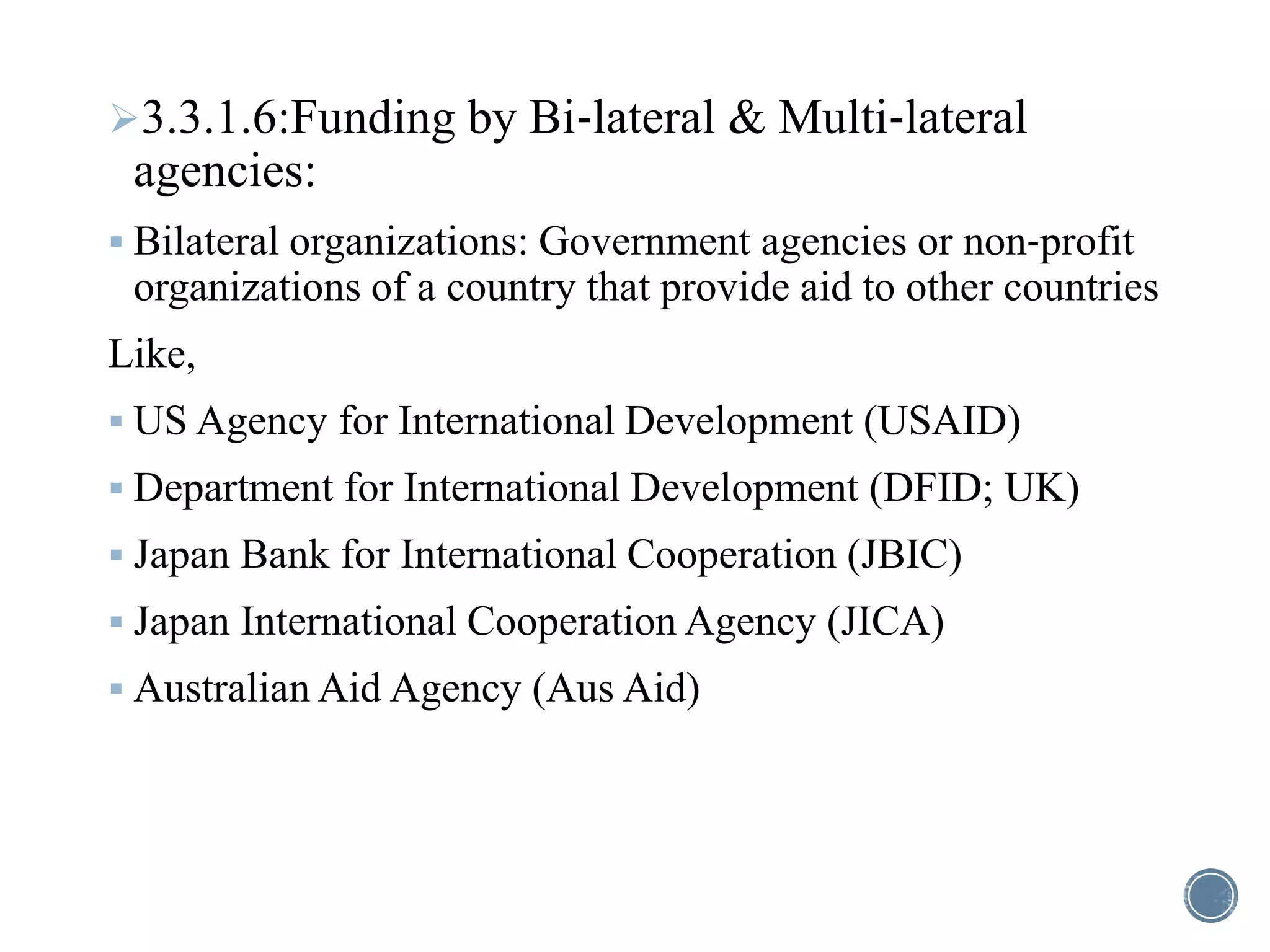 3.3.1.6:Funding by Bi‐lateral & Multi‐lateral
agencies:
 Bilateral organizations: Government agencies or non‐profit
organizations of a country that provide aid to other countries
Like,
 US Agency for International Development (USAID)
 Department for International Development (DFID; UK)
 Japan Bank for International Cooperation (JBIC)
 Japan International Cooperation Agency (JICA)
 Australian Aid Agency (Aus Aid)
 