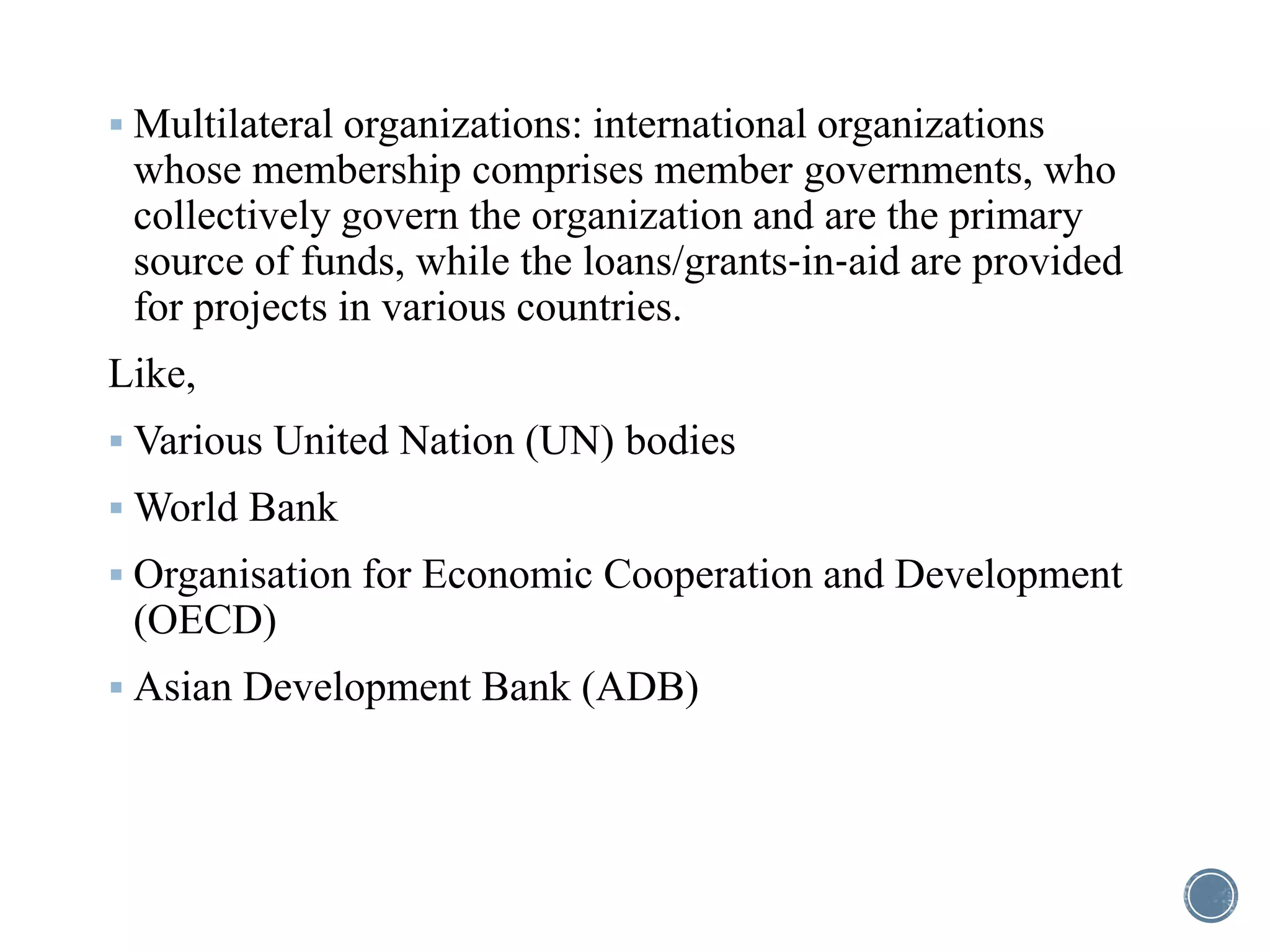 Multilateral organizations: international organizations
whose membership comprises member governments, who
collectively govern the organization and are the primary
source of funds, while the loans/grants‐in‐aid are provided
for projects in various countries.
Like,
 Various United Nation (UN) bodies
 World Bank
 Organisation for Economic Cooperation and Development
(OECD)
 Asian Development Bank (ADB)
 