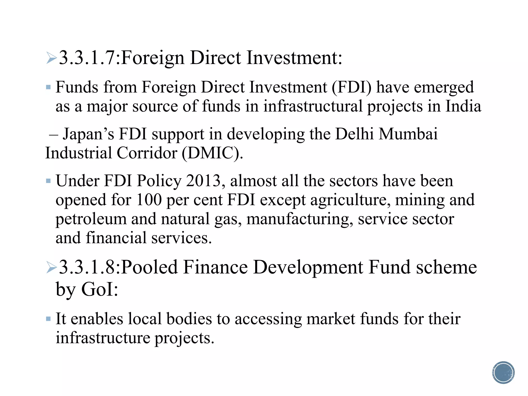 3.3.1.7:Foreign Direct Investment:
 Funds from Foreign Direct Investment (FDI) have emerged
as a major source of funds in infrastructural projects in India
– Japan’s FDI support in developing the Delhi Mumbai
Industrial Corridor (DMIC).
 Under FDI Policy 2013, almost all the sectors have been
opened for 100 per cent FDI except agriculture, mining and
petroleum and natural gas, manufacturing, service sector
and financial services.
3.3.1.8:Pooled Finance Development Fund scheme
by GoI:
 It enables local bodies to accessing market funds for their
infrastructure projects.
 